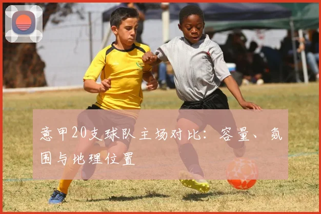 意甲20支球队主场对比：容量、氛围与地理位置