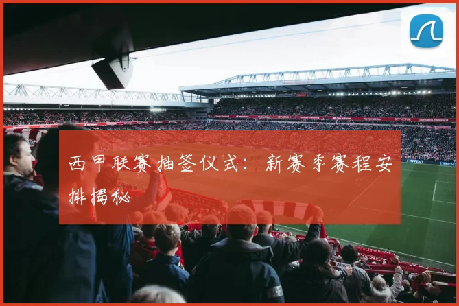 西甲联赛抽签仪式：新赛季赛程安排揭秘